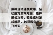 原神活动通关攻略,轻松应对游戏难题,原神通关攻略,轻松应对游戏难题,10招教你一飞冲天! 原神活动通关攻略,轻松应对游戏难题,原神通关攻略,轻松应对游戏难题,10招教你一飞冲天!