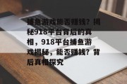 捕鱼游戏能否赚钱？揭秘918平台背后的真相，918平台捕鱼游戏揭秘，能否赚钱？背后真相探究