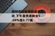 固特异轮胎橡胶盘中异动 下午盘快速跳水5.04%报8.77美元 固特异轮胎橡胶盘中异动 下午盘快速跳水5.04%报8.77美元