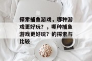 探索捕鱼游戏,哪种游戏更好玩?,哪种捕鱼游戏更好玩?的探索与比较 探索捕鱼游戏,哪种游戏更好玩?,哪种捕鱼游戏更好玩?的探索与比较