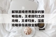 解锁游戏世界奥秘的策略指南,王者回归之战攻略,王者归来,深度攻略带你赢取全服!