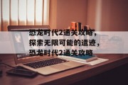 恐龙时代2通关攻略,探索无限可能的遗迹,恐龙时代2通关攻略 恐龙时代2通关攻略,探索无限可能的遗迹,恐龙时代2通关攻略