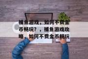 捕鱼游戏,如何不费金币畅玩?,捕鱼游戏攻略,如何不费金币畅玩 捕鱼游戏,如何不费金币畅玩?,捕鱼游戏攻略,如何不费金币畅玩