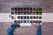 探索捕鱼游戏大全,传统与现代游戏的完美结合,探索捕鱼游戏大全,传统与现代游戏的融合之美 探索捕鱼游戏大全,传统与现代游戏的完美结合,探索捕鱼游戏大全,传统与现代游戏的融合之美