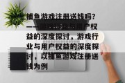 捕鱼游戏注册送钱吗?——游戏行业与用户权益的深度探讨,游戏行业与用户权益的深度探讨,以捕鱼游戏注册送钱为例 捕鱼游戏注册送钱吗?——游戏行业与用户权益的深度探讨,游戏行业与用户权益的深度探讨,以捕鱼游戏注册送钱为例