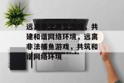 远离非法捕鱼游戏,共建和谐网络环境,远离非法捕鱼游戏,共筑和谐网络环境 远离非法捕鱼游戏,共建和谐网络环境,远离非法捕鱼游戏,共筑和谐网络环境