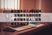 疯狂捕鱼达人游戏视频,深海捕鱼乐趣的探索,疯狂捕鱼达人,深海捕鱼乐趣探索 疯狂捕鱼达人游戏视频,深海捕鱼乐趣的探索,疯狂捕鱼达人,深海捕鱼乐趣探索
