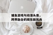 捕鱼游戏与动漫头像，跨界融合的娱乐新风尚