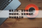 捕鱼之旅,玉帝赐福的神秘游戏,玉帝赐福的神秘捕鱼之旅 捕鱼之旅,玉帝赐福的神秘游戏,玉帝赐福的神秘捕鱼之旅