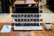 电脑网站无声音插件怎么办?,如何解决电脑网站无声音插件问题?,电脑系统无声插件问题教程,诊断与修复方法 电脑网站无声音插件怎么办?,如何解决电脑网站无声音插件问题?,电脑系统无声插件问题教程,诊断与修复方法