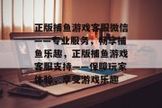 正版捕鱼游戏客服微信——专业服务,畅享捕鱼乐趣,正版捕鱼游戏客服支持——保障玩家体验,享受游戏乐趣 正版捕鱼游戏客服微信——专业服务,畅享捕鱼乐趣,正版捕鱼游戏客服支持——保障玩家体验,享受游戏乐趣