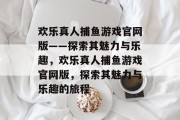 欢乐真人捕鱼游戏官网版——探索其魅力与乐趣,欢乐真人捕鱼游戏官网版,探索其魅力与乐趣的旅程 欢乐真人捕鱼游戏官网版——探索其魅力与乐趣,欢乐真人捕鱼游戏官网版,探索其魅力与乐趣的旅程