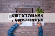 穿裙子女孩的捕鱼游戏,穿裙女孩的捕鱼乐趣 穿裙子女孩的捕鱼游戏,穿裙女孩的捕鱼乐趣