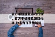 官方手机捕鱼游戏代理，官方手机捕鱼游戏代理 独家合作优势解析