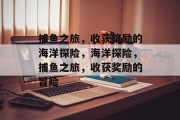 捕鱼之旅,收获奖励的海洋探险,海洋探险,捕鱼之旅,收获奖励的冒险 捕鱼之旅,收获奖励的海洋探险,海洋探险,捕鱼之旅,收获奖励的冒险
