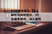 99倍捕鱼游戏,深入解析与风险警示,99倍捕鱼游戏,深入解析与风险警示 99倍捕鱼游戏,深入解析与风险警示,99倍捕鱼游戏,深入解析与风险警示
