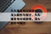 久久捕鱼电玩城游戏,深入解析与探讨,久久捕鱼电玩城游戏,深入解析与探讨 久久捕鱼电玩城游戏,深入解析与探讨,久久捕鱼电玩城游戏,深入解析与探讨