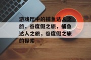 游戏厅中的捕鱼达人之旅,谷度假之旅,捕鱼达人之旅,谷度假之旅的探索 游戏厅中的捕鱼达人之旅,谷度假之旅,捕鱼达人之旅,谷度假之旅的探索