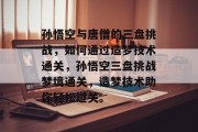 孙悟空与唐僧的三盘挑战,如何通过造梦技术通关,孙悟空三盘挑战梦境通关,造梦技术助你轻松过关。 孙悟空与唐僧的三盘挑战,如何通过造梦技术通关,孙悟空三盘挑战梦境通关,造梦技术助你轻松过关。