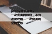 puppy通关攻略,一次完美的旅程,小狗进阶攻略,一次完美的宠物之旅 puppy通关攻略,一次完美的旅程,小狗进阶攻略,一次完美的宠物之旅