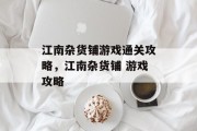 江南杂货铺游戏通关攻略,江南杂货铺 游戏攻略 江南杂货铺游戏通关攻略,江南杂货铺 游戏攻略