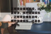 正规现金捕鱼游戏,远离非法,拥抱健康娱乐,正规现金捕鱼游戏,拥抱健康娱乐,远离非法行为 正规现金捕鱼游戏,远离非法,拥抱健康娱乐,正规现金捕鱼游戏,拥抱健康娱乐,远离非法行为