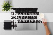 2017年经典捕鱼游戏,下分体验与乐趣,2017年经典捕鱼游戏,下分体验与乐趣的回顾 2017年经典捕鱼游戏,下分体验与乐趣,2017年经典捕鱼游戏,下分体验与乐趣的回顾