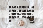 捕鱼达人官网游戏，畅游海洋，体验捕鱼乐趣，捕鱼达人官网游戏，畅游海洋，尽享捕鱼乐趣