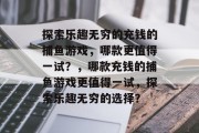 探索乐趣无穷的充钱的捕鱼游戏,哪款更值得一试?,哪款充钱的捕鱼游戏更值得一试,探索乐趣无穷的选择? 探索乐趣无穷的充钱的捕鱼游戏,哪款更值得一试?,哪款充钱的捕鱼游戏更值得一试,探索乐趣无穷的选择?