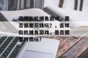吉祥街机捕鱼游戏，是否需要花钱玩？，吉祥街机捕鱼游戏，是否需要付费玩？