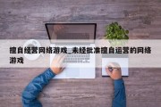 擅自经营网络游戏_未经批准擅自运营的网络游戏 擅自经营网络游戏_未经批准擅自运营的网络游戏