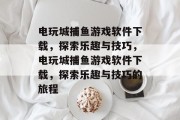 电玩城捕鱼游戏软件下载，探索乐趣与技巧，电玩城捕鱼游戏软件下载，探索乐趣与技巧的旅程