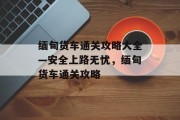 缅甸货车通关攻略大全—安全上路无忧,缅甸货车通关攻略