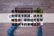 世界的世界关卡攻略,全球关卡挑战,战术攻略指南!带你应对各种难度关卡的策略挑战 世界的世界关卡攻略,全球关卡挑战,战术攻略指南!带你应对各种难度关卡的策略挑战