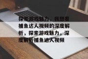 探索游戏魅力,我想看捕鱼达人视频的深度解析,探索游戏魅力,深度解析捕鱼达人视频 探索游戏魅力,我想看捕鱼达人视频的深度解析,探索游戏魅力,深度解析捕鱼达人视频