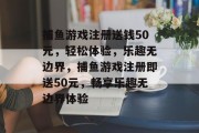 捕鱼游戏注册送钱50元,轻松体验,乐趣无边界,捕鱼游戏注册即送50元,畅享乐趣无边界体验 捕鱼游戏注册送钱50元,轻松体验,乐趣无边界,捕鱼游戏注册即送50元,畅享乐趣无边界体验