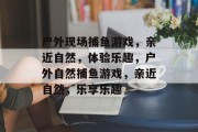 户外现场捕鱼游戏，亲近自然，体验乐趣，户外自然捕鱼游戏，亲近自然，乐享乐趣