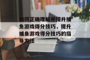 如何正确理解并提升捕鱼游戏得分技巧,提升捕鱼游戏得分技巧的指导方法 如何正确理解并提升捕鱼游戏得分技巧,提升捕鱼游戏得分技巧的指导方法