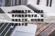 深海捕鱼之旅,特效出色的捕鱼游戏手游,深海捕鱼之旅,特效震撼的捕鱼手游 深海捕鱼之旅,特效出色的捕鱼游戏手游,深海捕鱼之旅,特效震撼的捕鱼手游