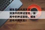 捕鱼游戏大闹天宫2,深海中的神话冒险,深海中的神话冒险,捕鱼游戏大闹天宫2 捕鱼游戏大闹天宫2,深海中的神话冒险,深海中的神话冒险,捕鱼游戏大闹天宫2