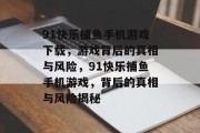 91快乐捕鱼手机游戏下载,游戏背后的真相与风险,91快乐捕鱼手机游戏,背后的真相与风险揭秘 91快乐捕鱼手机游戏下载,游戏背后的真相与风险,91快乐捕鱼手机游戏,背后的真相与风险揭秘