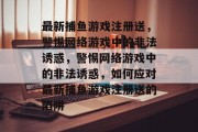最新捕鱼游戏注册送,警惕网络游戏中的非法诱惑,警惕网络游戏中的非法诱惑,如何应对最新捕鱼游戏注册送的陷阱 最新捕鱼游戏注册送,警惕网络游戏中的非法诱惑,警惕网络游戏中的非法诱惑,如何应对最新捕鱼游戏注册送的陷阱