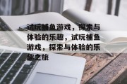 试玩捕鱼游戏,探索与体验的乐趣,试玩捕鱼游戏,探索与体验的乐趣之旅 试玩捕鱼游戏,探索与体验的乐趣,试玩捕鱼游戏,探索与体验的乐趣之旅