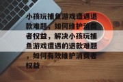 小孩玩捕鱼游戏遭遇退款难题,如何维护消费者权益,解决小孩玩捕鱼游戏遭遇的退款难题,如何有效维护消费者权益 小孩玩捕鱼游戏遭遇退款难题,如何维护消费者权益,解决小孩玩捕鱼游戏遭遇的退款难题,如何有效维护消费者权益