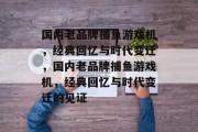 国内老品牌捕鱼游戏机,经典回忆与时代变迁,国内老品牌捕鱼游戏机,经典回忆与时代变迁的见证 国内老品牌捕鱼游戏机,经典回忆与时代变迁,国内老品牌捕鱼游戏机,经典回忆与时代变迁的见证