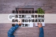 港口小镇通关攻略——一岛之跳!,探索神秘岛屿,港口小镇通关攻略一岛之跳! 港口小镇通关攻略——一岛之跳!,探索神秘岛屿,港口小镇通关攻略一岛之跳!