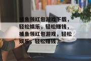 捕鱼领红包游戏下载，轻松娱乐，轻松赚钱，捕鱼领红包游戏，轻松娱乐，轻松赚钱