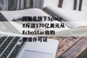 马斯克旗下SpaceX斥资170亿美元从EchoStar收购频谱许可证