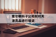 爱尔眼科子公司拟对天津亮晶进行增资 爱尔眼科子公司拟对天津亮晶进行增资