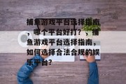捕鱼游戏平台选择指南,哪个平台好打?,捕鱼游戏平台选择指南,如何选择合法合规的娱乐平台? 捕鱼游戏平台选择指南,哪个平台好打?,捕鱼游戏平台选择指南,如何选择合法合规的娱乐平台?